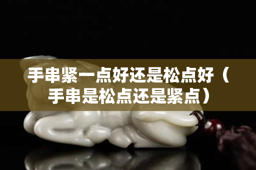 手串緊一點(diǎn)好還是松點(diǎn)好（手串是松點(diǎn)還是緊點(diǎn)）