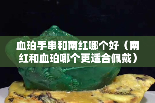 血珀手串和南紅哪個好（南紅和血珀哪個更適合佩戴）