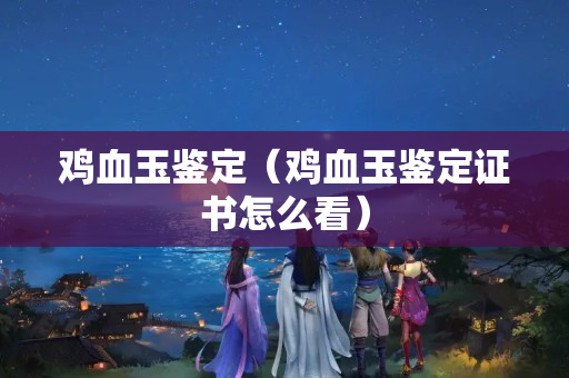雞血玉鑒定（雞血玉鑒定證書怎么看）