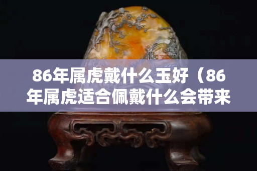 86年屬虎戴什么玉好（86年屬虎適合佩戴什么會帶來財運）