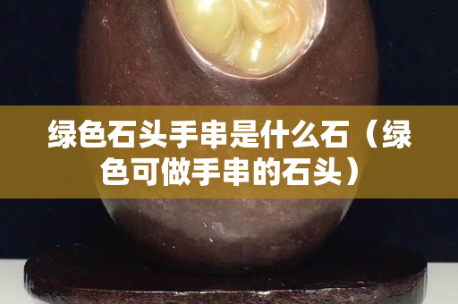 綠色石頭手串是什么石（綠色可做手串的石頭）