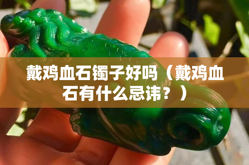 戴雞血石鐲子好嗎（戴雞血石有什么忌諱？）