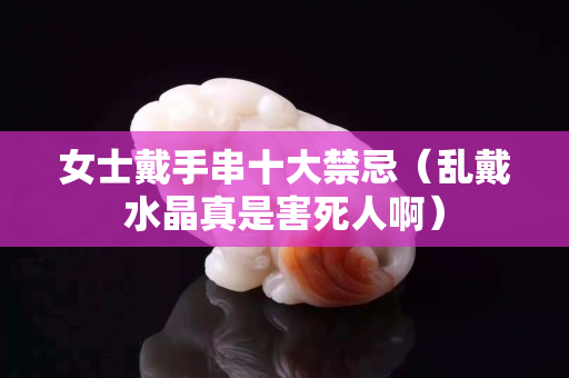 女士戴手串十大禁忌（亂戴水晶真是害死人啊）