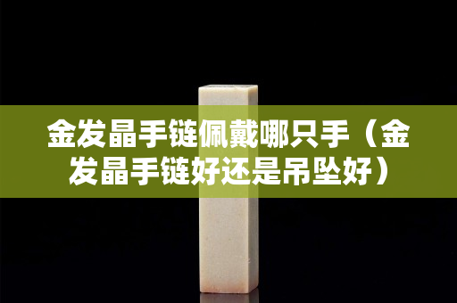 金發晶手鏈佩戴哪只手（金發晶手鏈好還是吊墜好）