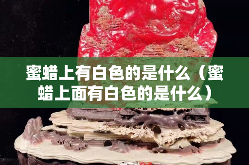 蜜蠟上有白色的是什么（蜜蠟上面有白色的是什么）