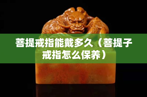 菩提戒指能戴多久（菩提子戒指怎么保養）