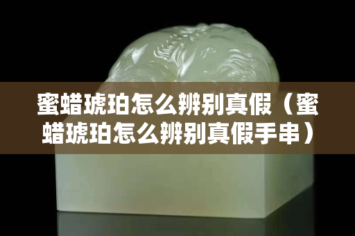 蜜蠟琥珀怎么辨別真假（蜜蠟琥珀怎么辨別真假手串）