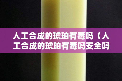 人工合成的琥珀有毒嗎（人工合成的琥珀有毒嗎安全嗎）