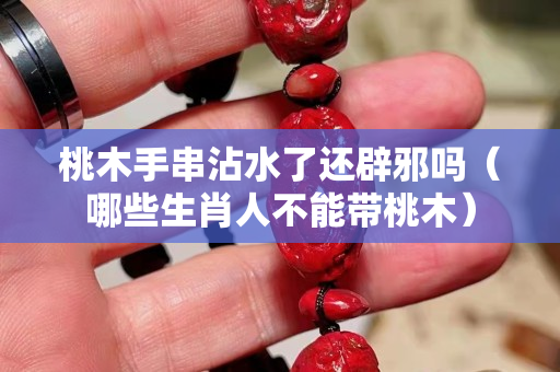 桃木手串沾水了還辟邪嗎（哪些生肖人不能帶桃木）