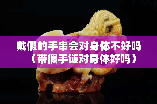 戴假的手串會對身體不好嗎（帶假手鏈對身體好嗎）
