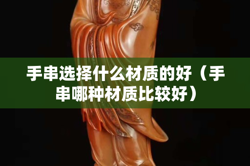 手串選擇什么材質的好（手串哪種材質比較好）