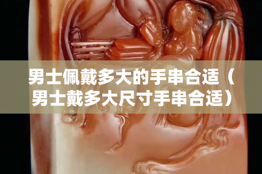 男士佩戴多大的手串合適（男士戴多大尺寸手串合適）