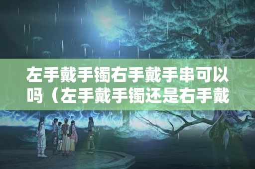 左手戴手鐲右手戴手串可以嗎（左手戴手鐲還是右手戴手鐲好）