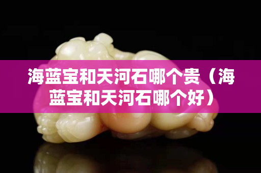 海藍(lán)寶和天河石哪個(gè)貴（海藍(lán)寶和天河石哪個(gè)好）