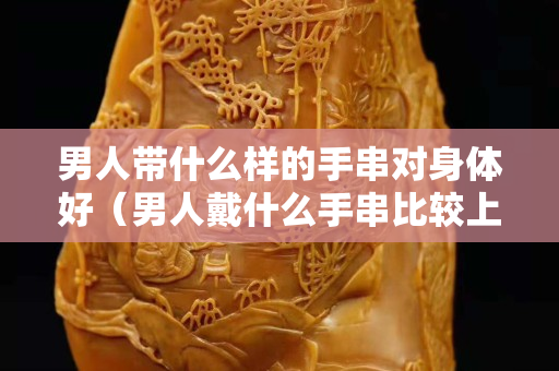 男人帶什么樣的手串對身體好（男人戴什么手串比較上檔次）