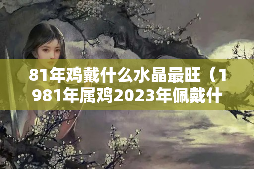 81年雞戴什么水晶最旺（1981年屬雞2023年佩戴什么）