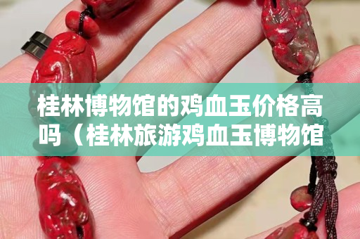 桂林博物館的雞血玉價格高嗎（桂林旅游雞血玉博物館）