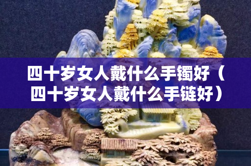 四十歲女人戴什么手鐲好（四十歲女人戴什么手鏈好）