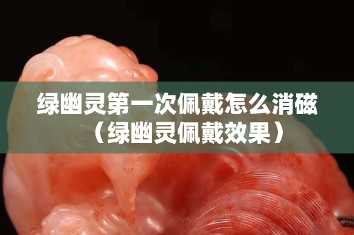綠幽靈第一次佩戴怎么消磁（綠幽靈佩戴效果）