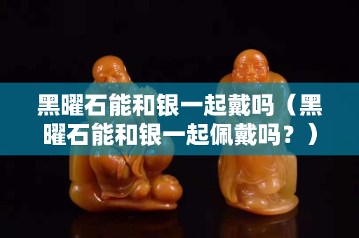 黑曜石能和銀一起戴嗎（黑曜石能和銀一起佩戴嗎？）