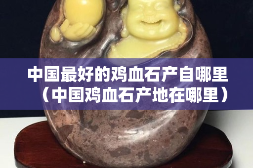 中國最好的雞血石產自哪里（中國雞血石產地在哪里）