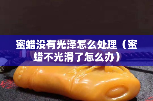 蜜蠟沒有光澤怎么處理（蜜蠟不光滑了怎么辦）