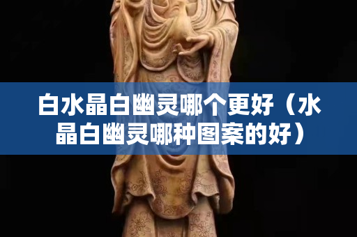 白水晶白幽靈哪個更好（水晶白幽靈哪種圖案的好）
