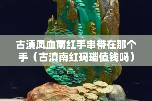 古滇鳳血南紅手串帶在那個手（古滇南紅瑪瑙值錢嗎）