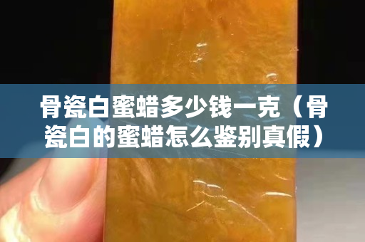骨瓷白蜜蠟多少錢一克（骨瓷白的蜜蠟怎么鑒別真假）