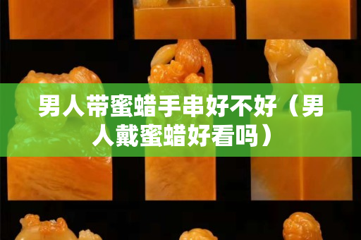 男人帶蜜蠟手串好不好（男人戴蜜蠟好看嗎）
