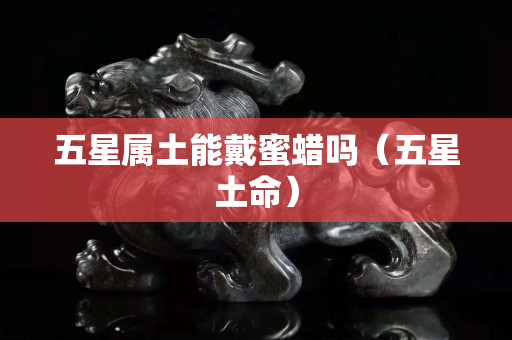 五星屬土能戴蜜蠟嗎（五星土命）
