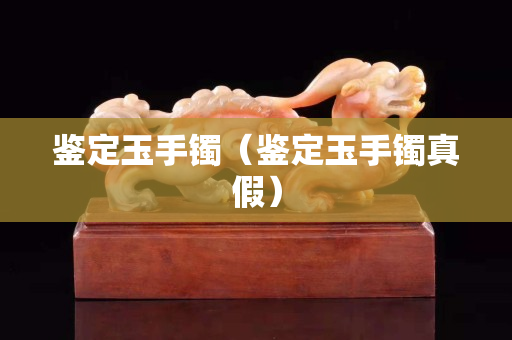鑒定玉手鐲（鑒定玉手鐲真假）