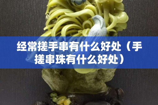 經常搓手串有什么好處（手搓串珠有什么好處）