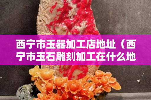 西寧市玉器加工店地址（西寧市玉石雕刻加工在什么地方）