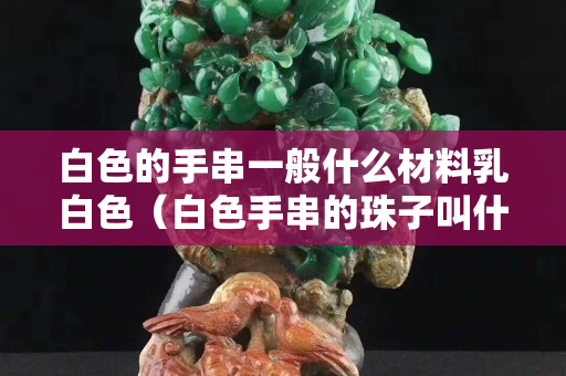 白色的手串一般什么材料乳白色（白色手串的珠子叫什么）