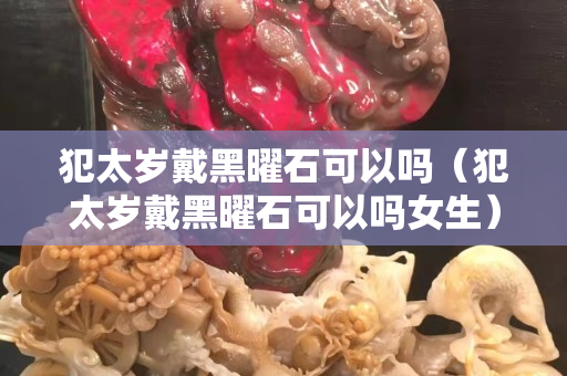 犯太歲戴黑曜石可以嗎（犯太歲戴黑曜石可以嗎女生）
