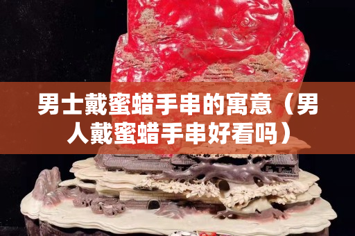 男士戴蜜蠟手串的寓意（男人戴蜜蠟手串好看嗎）