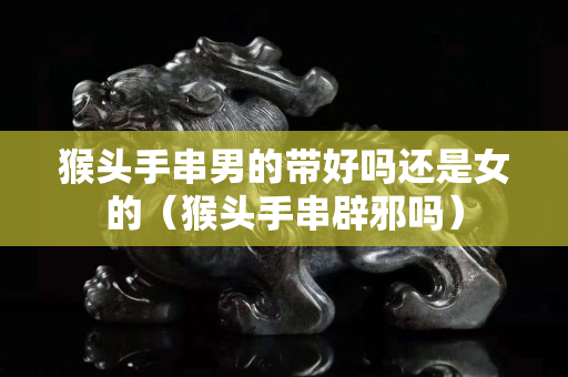 猴頭手串男的帶好嗎還是女的（猴頭手串辟邪嗎）