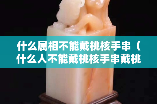 什么屬相不能戴桃核手串（什么人不能戴桃核手串戴桃核手串的忌諱）