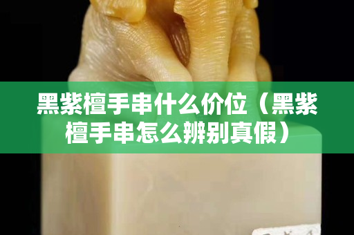 黑紫檀手串什么價位（黑紫檀手串怎么辨別真假）