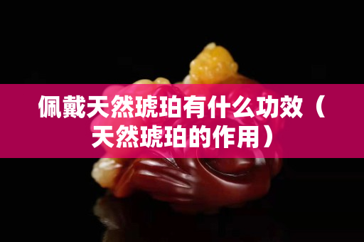 佩戴天然琥珀有什么功效（天然琥珀的作用）