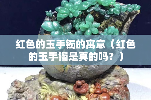 紅色的玉手鐲的寓意（紅色的玉手鐲是真的嗎？）