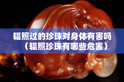 輻照過的珍珠對身體有害嗎（輻照珍珠有哪些危害）