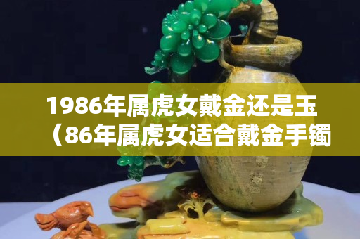 1986年屬虎女戴金還是玉（86年屬虎女適合戴金手鐲嗎）