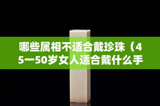 哪些屬相不適合戴珍珠（45一50歲女人適合戴什么手鐲）