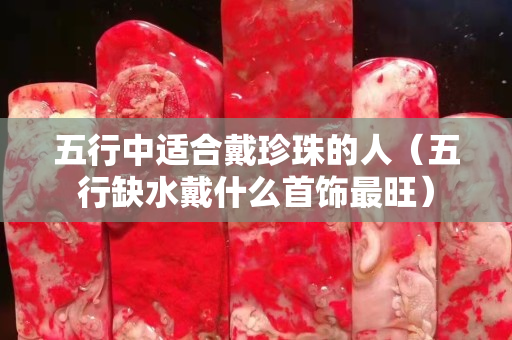 五行中適合戴珍珠的人（五行缺水戴什么首飾最旺）