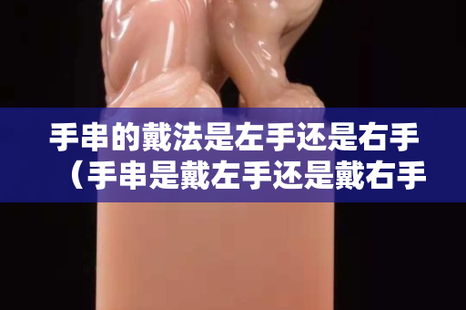 手串的戴法是左手還是右手（手串是戴左手還是戴右手）