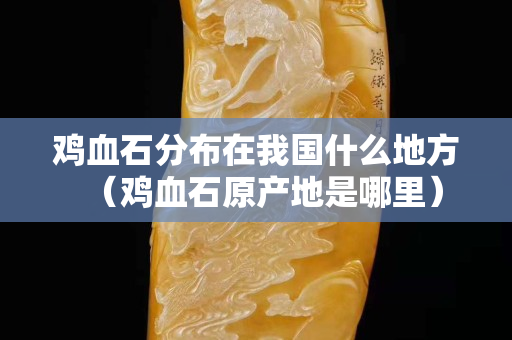 雞血石分布在我國什么地方（雞血石原產地是哪里）
