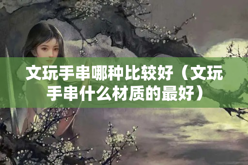 文玩手串哪種比較好（文玩手串什么材質的最好）