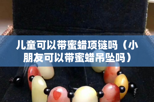 兒童可以帶蜜蠟項(xiàng)鏈嗎（小朋友可以帶蜜蠟吊墜嗎）